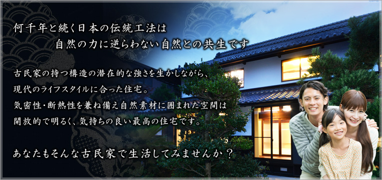 何千年と続く日本の伝統工法は自然の力に逆らわない自然との共生です　古民家の持つ構造の潜在的な強さを生かしながら、現代のライフスタイルに合った住宅。気密性・断熱性を兼ね備え自然素材に囲まれた空間は開放的で明るく、気持ちの良い最高の住宅です。 あなたもそんな古民家で生活してみませんか？ 